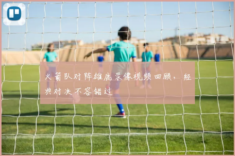 火箭队对阵雄鹿录像视频回顾,经典对决不容错过