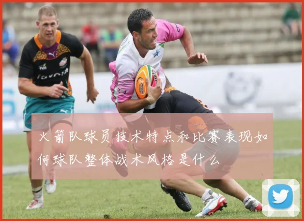 火箭队球员技术特点和比赛表现如何球队整体战术风格是什么