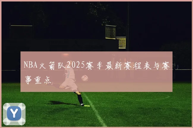NBA火箭队2025赛季最新赛程表与赛事重点