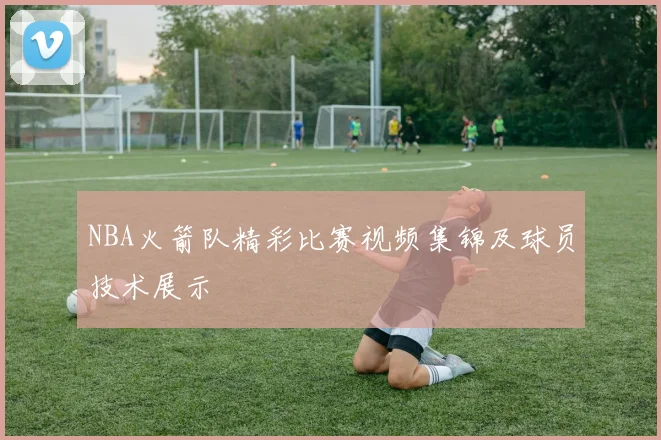 NBA火箭队精彩比赛视频集锦及球员技术展示