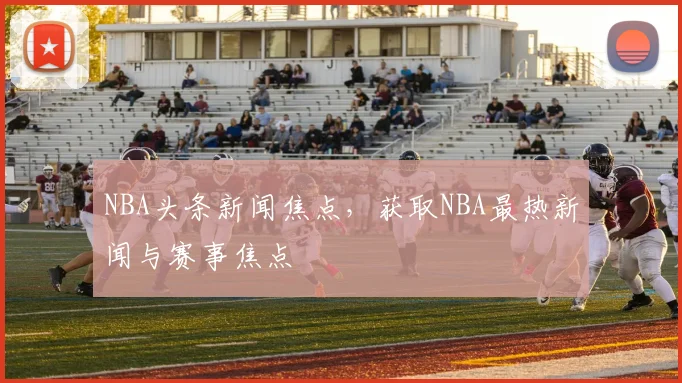 NBA头条新闻焦点，获取NBA最热新闻与赛事焦点