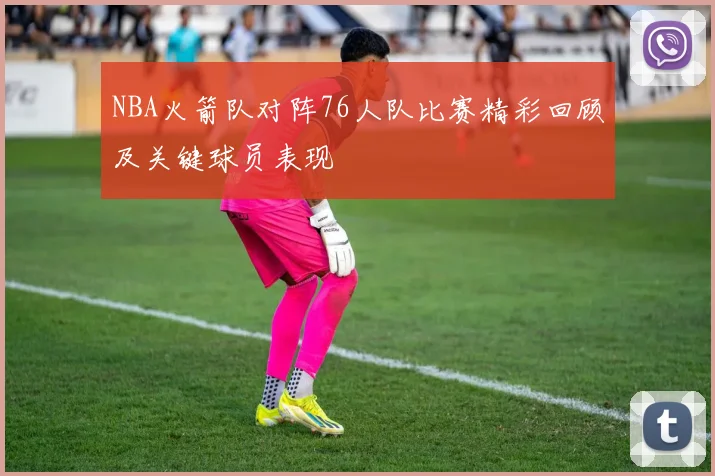 NBA火箭队对阵76人队比赛精彩回顾及关键球员表现