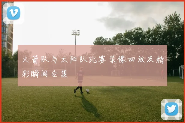 火箭队与太阳队比赛录像回放及精彩瞬间合集