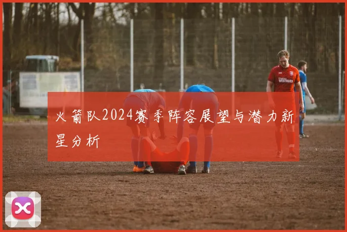 火箭队2024赛季阵容展望与潜力新星分析