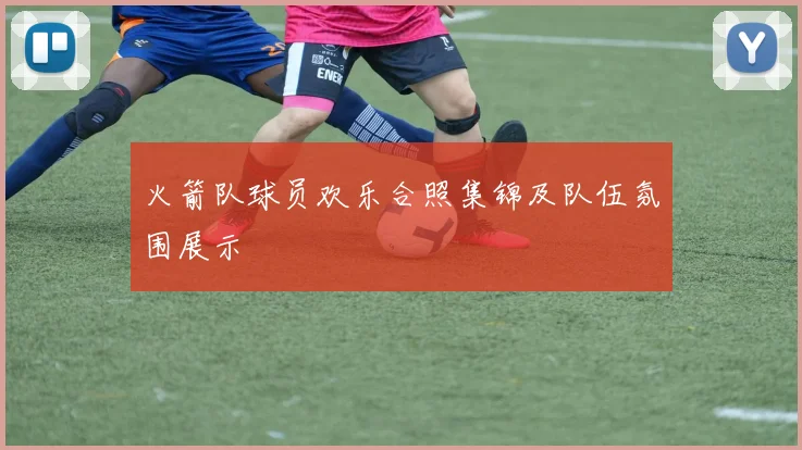 火箭队球员欢乐合照集锦及队伍氛围展示